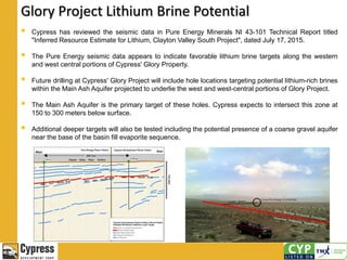 Glory Project Lithium Brine Potential
 Cypress has reviewed the seismic data in Pure Energy Minerals NI 43-101 Technical Report titled
"Inferred Resource Estimate for Lithium, Clayton Valley South Project", dated July 17, 2015.
 The Pure Energy seismic data appears to indicate favorable lithium brine targets along the western
and west central portions of Cypress' Glory Property.
 Future drilling at Cypress' Glory Project will include hole locations targeting potential lithium-rich brines
within the Main Ash Aquifer projected to underlie the west and west-central portions of Glory Project.
 The Main Ash Aquifer is the primary target of these holes. Cypress expects to intersect this zone at
150 to 300 meters below surface.
 Additional deeper targets will also be tested including the potential presence of a coarse gravel aquifer
near the base of the basin fill evaporite sequence.
 