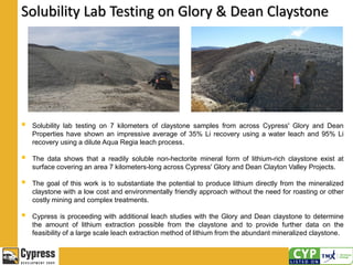 Solubility Lab Testing on Glory & Dean Claystone
 Solubility lab testing on 7 kilometers of claystone samples from across Cypress' Glory and Dean
Properties have shown an impressive average of 35% Li recovery using a water leach and 95% Li
recovery using a dilute Aqua Regia leach process.
 The data shows that a readily soluble non-hectorite mineral form of lithium-rich claystone exist at
surface covering an area 7 kilometers-long across Cypress' Glory and Dean Clayton Valley Projects.
 The goal of this work is to substantiate the potential to produce lithium directly from the mineralized
claystone with a low cost and environmentally friendly approach without the need for roasting or other
costly mining and complex treatments.
 Cypress is proceeding with additional leach studies with the Glory and Dean claystone to determine
the amount of lithium extraction possible from the claystone and to provide further data on the
feasibility of a large scale leach extraction method of lithium from the abundant mineralized claystone.
 