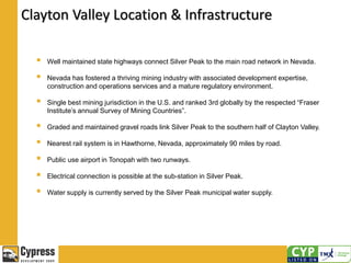 Clayton Valley Location & Infrastructure
 Well maintained state highways connect Silver Peak to the main road network in Nevada.
 Nevada has fostered a thriving mining industry with associated development expertise,
construction and operations services and a mature regulatory environment.
 Single best mining jurisdiction in the U.S. and ranked 3rd globally by the respected “Fraser
Institute’s annual Survey of Mining Countries”.
 Graded and maintained gravel roads link Silver Peak to the southern half of Clayton Valley.
 Nearest rail system is in Hawthorne, Nevada, approximately 90 miles by road.
 Public use airport in Tonopah with two runways.
 Electrical connection is possible at the sub-station in Silver Peak.
 Water supply is currently served by the Silver Peak municipal water supply.
 