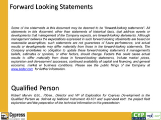 Forward Looking Statements
Some of the statements in this document may be deemed to be "forward-looking statements". All
statements in this document, other than statements of historical facts, that address events or
developments that management of the Company expects, are forward-looking statements. Although
management believes the expectations expressed in such forward-looking statements are based on
reasonable assumptions, such statements are not guarantees of future performance, and actual
results or developments may differ materially from those in the forward-looking statements. The
Company undertakes no obligation to update these forward-looking statements if management's
beliefs, estimates or opinions, or other factors, should change. Factors that could cause actual
results to differ materially from those in forward-looking statements, include market prices,
exploration and development successes, continued availability of capital and financing, and general
economic, market or business conditions. Please see the public filings of the Company at
www.sedar.com for further information.
Qualified Person
Robert Marvin, BSc., P.Geo., Director and VP of Exploration for Cypress Development is the
Qualified Person as defined by National Instrument 43-101 and supervised both the project field
exploration and the preparation of the technical information in this presentation.
 