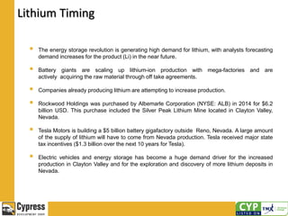 Lithium Timing
 The energy storage revolution is generating high demand for lithium, with analysts forecasting
demand increases for the product (Li) in the near future.
 Battery giants are scaling up lithium-ion production with mega-factories and are
actively acquiring the raw material through off take agreements.
 Companies already producing lithium are attempting to increase production.
 Rockwood Holdings was purchased by Albemarle Corporation (NYSE: ALB) in 2014 for $6.2
billion USD. This purchase included the Silver Peak Lithium Mine located in Clayton Valley,
Nevada.
 Tesla Motors is building a $5 billion battery gigafactory outside Reno, Nevada. A large amount
of the supply of lithium will have to come from Nevada production. Tesla received major state
tax incentives ($1.3 billion over the next 10 years for Tesla).
 Electric vehicles and energy storage has become a huge demand driver for the increased
production in Clayton Valley and for the exploration and discovery of more lithium deposits in
Nevada.
 