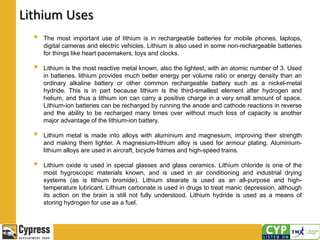Lithium Uses
 The most important use of lithium is in rechargeable batteries for mobile phones, laptops,
digital cameras and electric vehicles. Lithium is also used in some non-rechargeable batteries
for things like heart pacemakers, toys and clocks.
 Lithium is the most reactive metal known, also the lightest, with an atomic number of 3. Used
in batteries, lithium provides much better energy per volume ratio or energy density than an
ordinary alkaline battery or other common rechargeable battery such as a nickel-metal
hydride. This is in part because lithium is the third-smallest element after hydrogen and
helium, and thus a lithium ion can carry a positive charge in a very small amount of space.
Lithium-ion batteries can be recharged by running the anode and cathode reactions in reverse
and the ability to be recharged many times over without much loss of capacity is another
major advantage of the lithium-ion battery.
 Lithium metal is made into alloys with aluminium and magnesium, improving their strength
and making them lighter. A magnesium-lithium alloy is used for armour plating. Aluminium-
lithium alloys are used in aircraft, bicycle frames and high-speed trains.
 Lithium oxide is used in special glasses and glass ceramics. Lithium chloride is one of the
most hygroscopic materials known, and is used in air conditioning and industrial drying
systems (as is lithium bromide). Lithium stearate is used as an all-purpose and high-
temperature lubricant. Lithium carbonate is used in drugs to treat manic depression, although
its action on the brain is still not fully understood. Lithium hydride is used as a means of
storing hydrogen for use as a fuel.
 