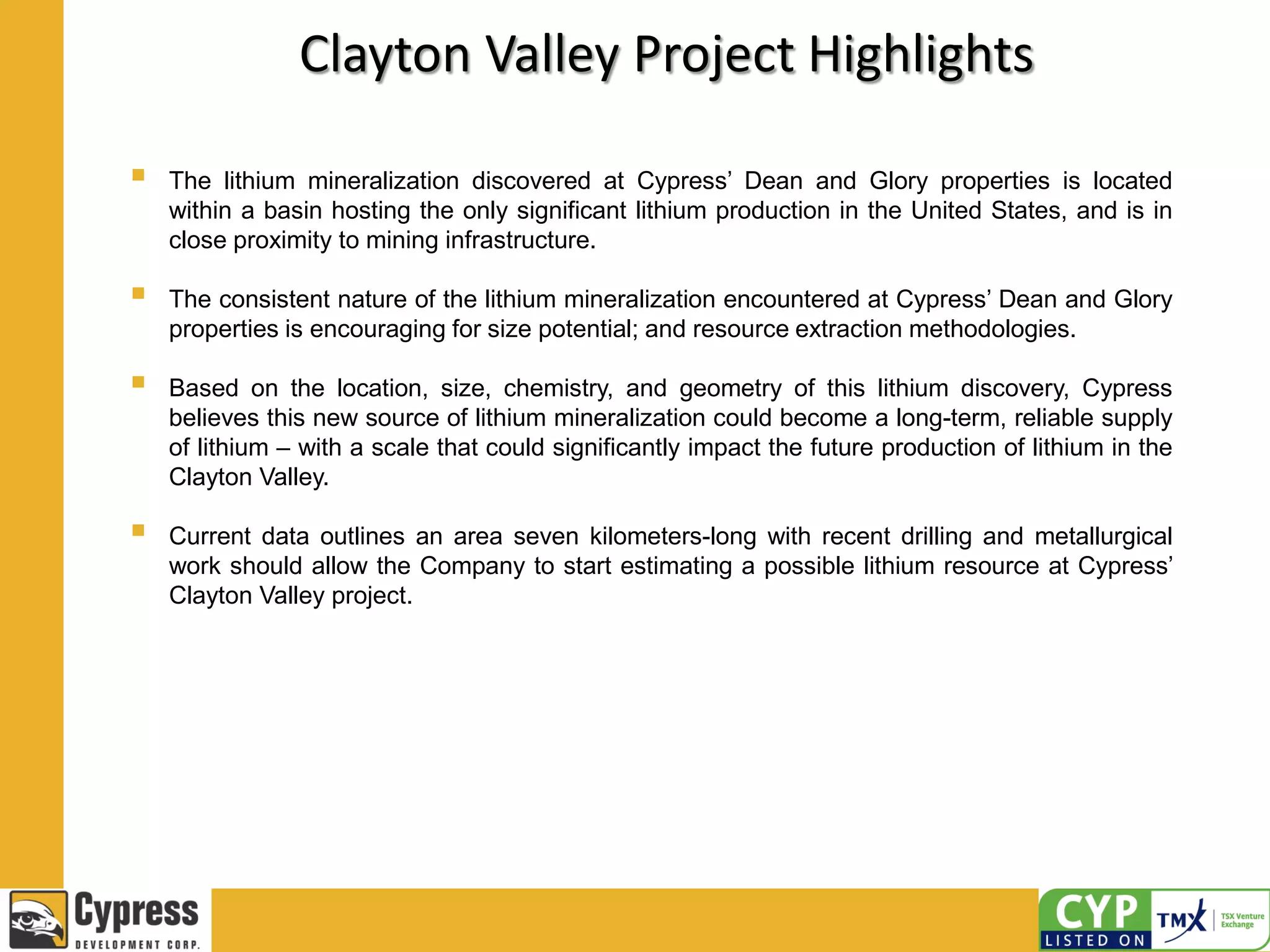 Clayton Valley Project Highlights
 The lithium mineralization discovered at Cypress’ Dean and Glory properties is located
within a basin hosting the only significant lithium production in the United States, and is in
close proximity to mining infrastructure.
 The consistent nature of the lithium mineralization encountered at Cypress’ Dean and Glory
properties is encouraging for size potential; and resource extraction methodologies.
 Based on the location, size, chemistry, and geometry of this lithium discovery, Cypress
believes this new source of lithium mineralization could become a long-term, reliable supply
of lithium – with a scale that could significantly impact the future production of lithium in the
Clayton Valley.
 Current data outlines an area seven kilometers-long with recent drilling and metallurgical
work should allow the Company to start estimating a possible lithium resource at Cypress’
Clayton Valley project.
 