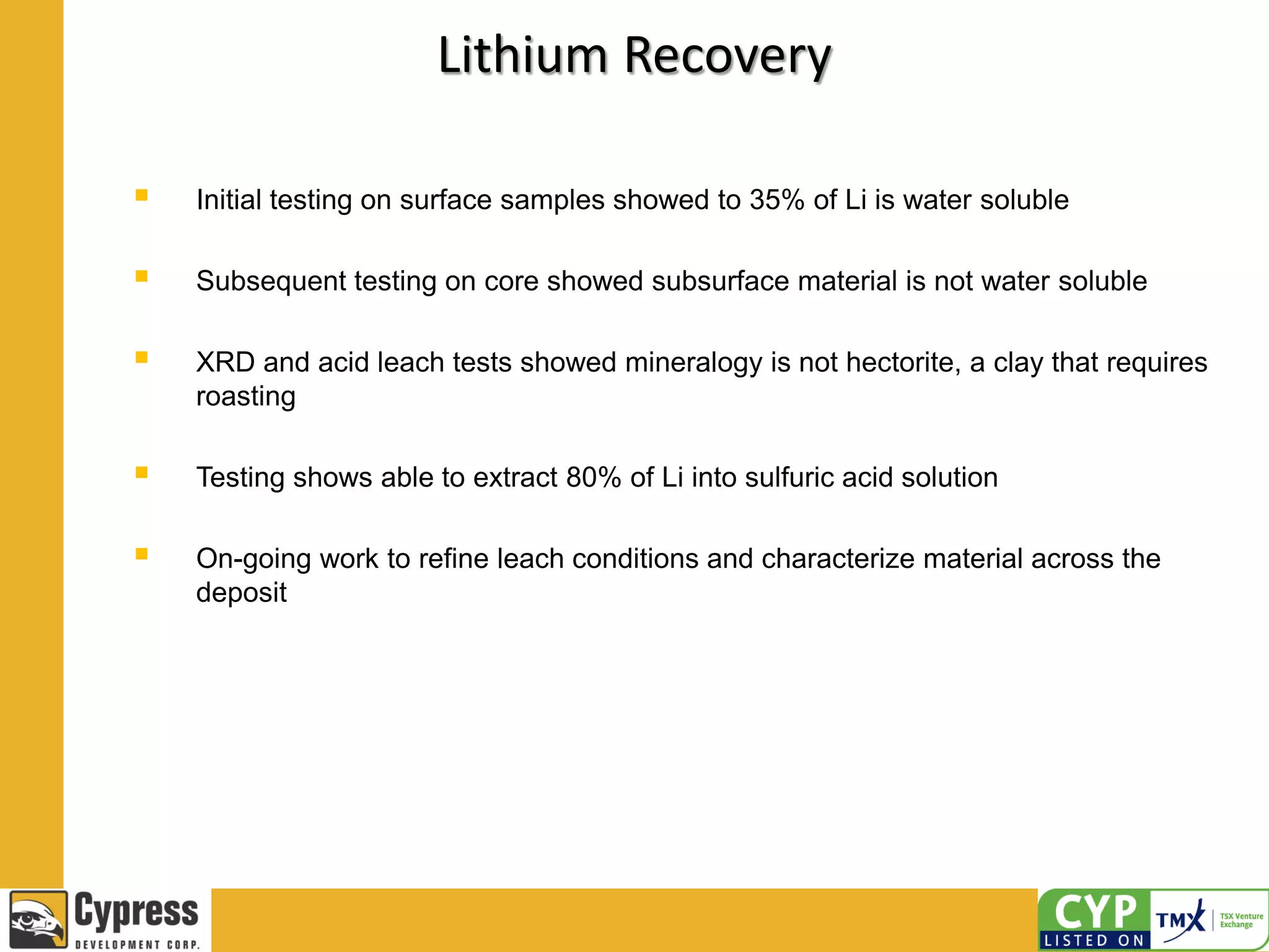  Initial testing on surface samples showed to 35% of Li is water soluble
 Subsequent testing on core showed subsurface material is not water soluble
 XRD and acid leach tests showed mineralogy is not hectorite, a clay that requires
roasting
 Testing shows able to extract 80% of Li into sulfuric acid solution
 On-going work to refine leach conditions and characterize material across the
deposit
Lithium Recovery
 