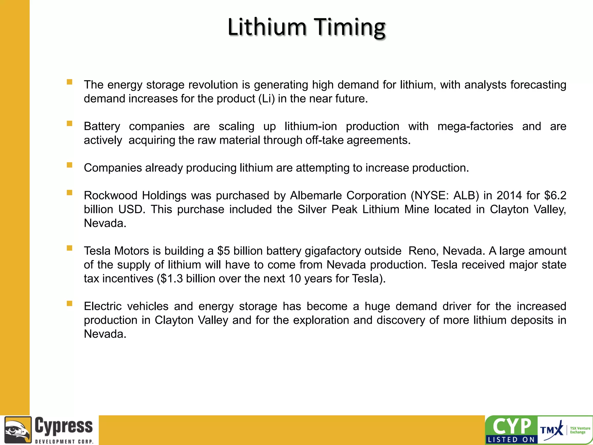 Lithium Timing
 The energy storage revolution is generating high demand for lithium, with analysts forecasting
demand increases for the product (Li) in the near future.
 Battery companies are scaling up lithium-ion production with mega-factories and are
actively acquiring the raw material through off-take agreements.
 Companies already producing lithium are attempting to increase production.
 Rockwood Holdings was purchased by Albemarle Corporation (NYSE: ALB) in 2014 for $6.2
billion USD. This purchase included the Silver Peak Lithium Mine located in Clayton Valley,
Nevada.
 Tesla Motors is building a $5 billion battery gigafactory outside Reno, Nevada. A large amount
of the supply of lithium will have to come from Nevada production. Tesla received major state
tax incentives ($1.3 billion over the next 10 years for Tesla).
 Electric vehicles and energy storage has become a huge demand driver for the increased
production in Clayton Valley and for the exploration and discovery of more lithium deposits in
Nevada.
 