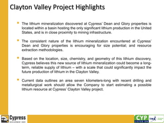 Clayton Valley Project Highlights
 The lithium mineralization discovered at Cypress’ Dean and Glory properties is
located within a basin hosting the only significant lithium production in the United
States, and is in close proximity to mining infrastructure.
 The consistent nature of the lithium mineralization encountered at Cypress’
Dean and Glory properties is encouraging for size potential; and resource
extraction methodologies.
 Based on the location, size, chemistry, and geometry of this lithium discovery,
Cypress believes this new source of lithium mineralization could become a long-
term, reliable supply of lithium – with a scale that could significantly impact the
future production of lithium in the Clayton Valley.
 Current data outlines an area seven kilometers-long with recent drilling and
metallurgical work should allow the Company to start estimating a possible
lithium resource at Cypress’ Clayton Valley project.
 