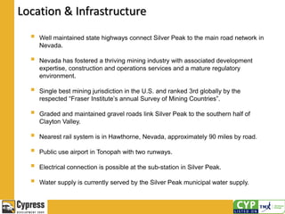 Location & Infrastructure
 Well maintained state highways connect Silver Peak to the main road network in
Nevada.
 Nevada has fostered a thriving mining industry with associated development
expertise, construction and operations services and a mature regulatory
environment.
 Single best mining jurisdiction in the U.S. and ranked 3rd globally by the
respected “Fraser Institute’s annual Survey of Mining Countries”.
 Graded and maintained gravel roads link Silver Peak to the southern half of
Clayton Valley.
 Nearest rail system is in Hawthorne, Nevada, approximately 90 miles by road.
 Public use airport in Tonopah with two runways.
 Electrical connection is possible at the sub-station in Silver Peak.
 Water supply is currently served by the Silver Peak municipal water supply.
 