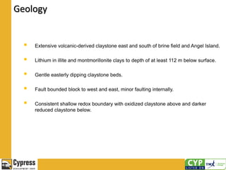  Extensive volcanic-derived claystone east and south of brine field and Angel Island.
 Lithium in illite and montmorillonite clays to depth of at least 112 m below surface.
 Gentle easterly dipping claystone beds.
 Fault bounded block to west and east, minor faulting internally.
 Consistent shallow redox boundary with oxidized claystone above and darker
reduced claystone below.
Geology
 