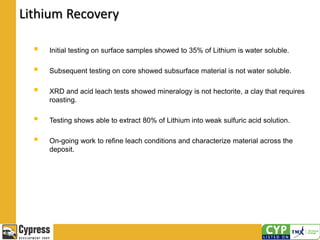  Initial testing on surface samples showed to 35% of Lithium is water soluble.
 Subsequent testing on core showed subsurface material is not water soluble.
 XRD and acid leach tests showed mineralogy is not hectorite, a clay that requires
roasting.
 Testing shows able to extract 80% of Lithium into weak sulfuric acid solution.
 On-going work to refine leach conditions and characterize material across the
deposit.
Lithium Recovery
 