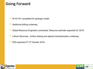 Going Forward
 NI 43-101 completed for geologic model.
 Additional drilling underway.
 Global Resource Engineers contracted, Resource estimate expected Q1 2018.
 Lithium Recovery - further testing and deposit characterization underway.
 PEA expected 2nd-3rd Quarter 2018.
 