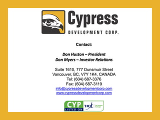 .Contact:
Don Huston – President
Don Myers – Investor Relations
Suite 1610, 777 Dunsmuir Street
Vancouver, BC, V7Y 1K4, CANADA
Tel: (604) 687-3376
Fax: (604) 687-3119
info@cypressdevelopmentcorp.com
www.cypressdevelopmentcorp.com
 