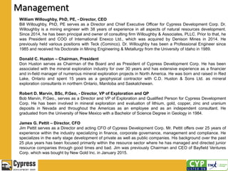Management
William Willoughby, PhD, PE, - Director, CEO
Bill Willoughby, PhD, PE serves as a Director and Chief Executive Officer for Cypress Development Corp. Dr.
Willoughby is a mining engineer with 38 years of experience in all aspects of natural resources development.
Since 2014, he has been principal and owner of consulting firm Willoughby & Associates, PLLC. Prior to that, he
was President and COO of International Enexco Ltd., which was acquired by Denison Mines in 2014. He
previously held various positions with Teck (Cominco). Dr. Willoughby has been a Professional Engineer since
1985 and received his Doctorate in Mining Engineering & Metallurgy from the University of Idaho in 1989.
Donald C. Huston – Chairman, President
Don Huston serves as Chairman of the Board and as President of Cypress Development Corp. He has been
associated with the mineral exploration industry for over 30 years and has extensive experience as a financier
and in-field manager of numerous mineral exploration projects in North America. He was born and raised in Red
Lake, Ontario and spent 15 years as a geophysical contractor with C.D. Huston & Sons Ltd. as mineral
exploration consultants in northern Ontario, Manitoba and Saskatchewan.
Robert D. Marvin, BSc, P.Geo, - Director, VP of Exploration and QP
Bob Marvin, P.Geo., serves as a Director and VP of Exploration and Qualified Person for Cypress Development
Corp. He has been involved in mineral exploration and evaluation of lithium, gold, copper, zinc and uranium
deposits in Nevada and throughout the Americas as an employee and as an independent consultant. He
graduated from the University of New Mexico with a Bachelor of Science Degree in Geology in 1984.
James G. Pettit – Director, CFO
Jim Pettit serves as a Director and acting CFO of Cypress Development Corp. Mr. Pettit offers over 25 years of
experience within the industry specializing in finance, corporate governance, management and compliance. He
specializes in the early stage development of private as well as public companies. His background over the past
25 plus years has been focused primarily within the resource sector where he has managed and directed junior
resource companies through good times and bad. Jim was previously Chairman and CEO of Bayfield Ventures
Corp. which was bought by New Gold Inc. in January 2015.
 