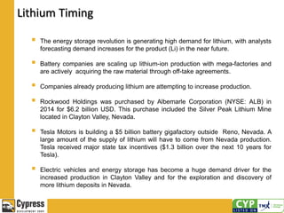 Lithium Timing
 The energy storage revolution is generating high demand for lithium, with analysts
forecasting demand increases for the product (Li) in the near future.
 Battery companies are scaling up lithium-ion production with mega-factories and
are actively acquiring the raw material through off-take agreements.
 Companies already producing lithium are attempting to increase production.
 Rockwood Holdings was purchased by Albemarle Corporation (NYSE: ALB) in
2014 for $6.2 billion USD. This purchase included the Silver Peak Lithium Mine
located in Clayton Valley, Nevada.
 Tesla Motors is building a $5 billion battery gigafactory outside Reno, Nevada. A
large amount of the supply of lithium will have to come from Nevada production.
Tesla received major state tax incentives ($1.3 billion over the next 10 years for
Tesla).
 Electric vehicles and energy storage has become a huge demand driver for the
increased production in Clayton Valley and for the exploration and discovery of
more lithium deposits in Nevada.
 