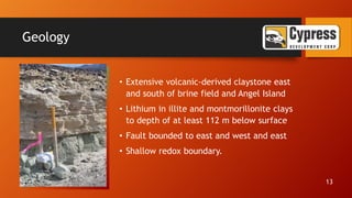 Geology
• Extensive volcanic-derived claystone east
and south of brine field and Angel Island
• Lithium in illite and montmorillonite clays
to depth of at least 112 m below surface
• Fault bounded to east and west and east
• Shallow redox boundary.
13
 