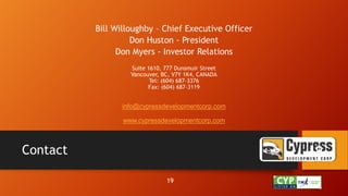 Contact
Bill Willoughby – Chief Executive Officer
Don Huston - President
Don Myers - Investor Relations
Suite 1610, 777 Dunsmuir Street
Vancouver, BC, V7Y 1K4, CANADA
Tel: (604) 687-3376
Fax: (604) 687-3119
info@cypressdevelopmentcorp.com
www.cypressdevelopmentcorp.com
19
19
 