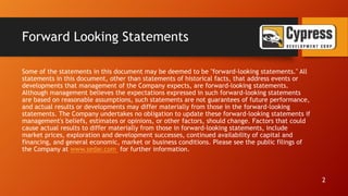 Forward Looking Statements
Some of the statements in this document may be deemed to be "forward-looking statements." All
statements in this document, other than statements of historical facts, that address events or
developments that management of the Company expects, are forward-looking statements.
Although management believes the expectations expressed in such forward-looking statements
are based on reasonable assumptions, such statements are not guarantees of future performance,
and actual results or developments may differ materially from those in the forward-looking
statements. The Company undertakes no obligation to update these forward-looking statements if
management's beliefs, estimates or opinions, or other factors, should change. Factors that could
cause actual results to differ materially from those in forward-looking statements, include
market prices, exploration and development successes, continued availability of capital and
financing, and general economic, market or business conditions. Please see the public filings of
the Company at www.sedar.com for further information.
2
 