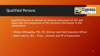 Qualified Persons
Qualified Persons as defined by National Instrument 43-101 and
supervised the preparation of the technical information in this
presentation.
• William Willoughby, PhD, PE, Director and Chief Executive Officer
• Robert Marvin, BSc., P.Geo., Director and VP of Exploration
3
 