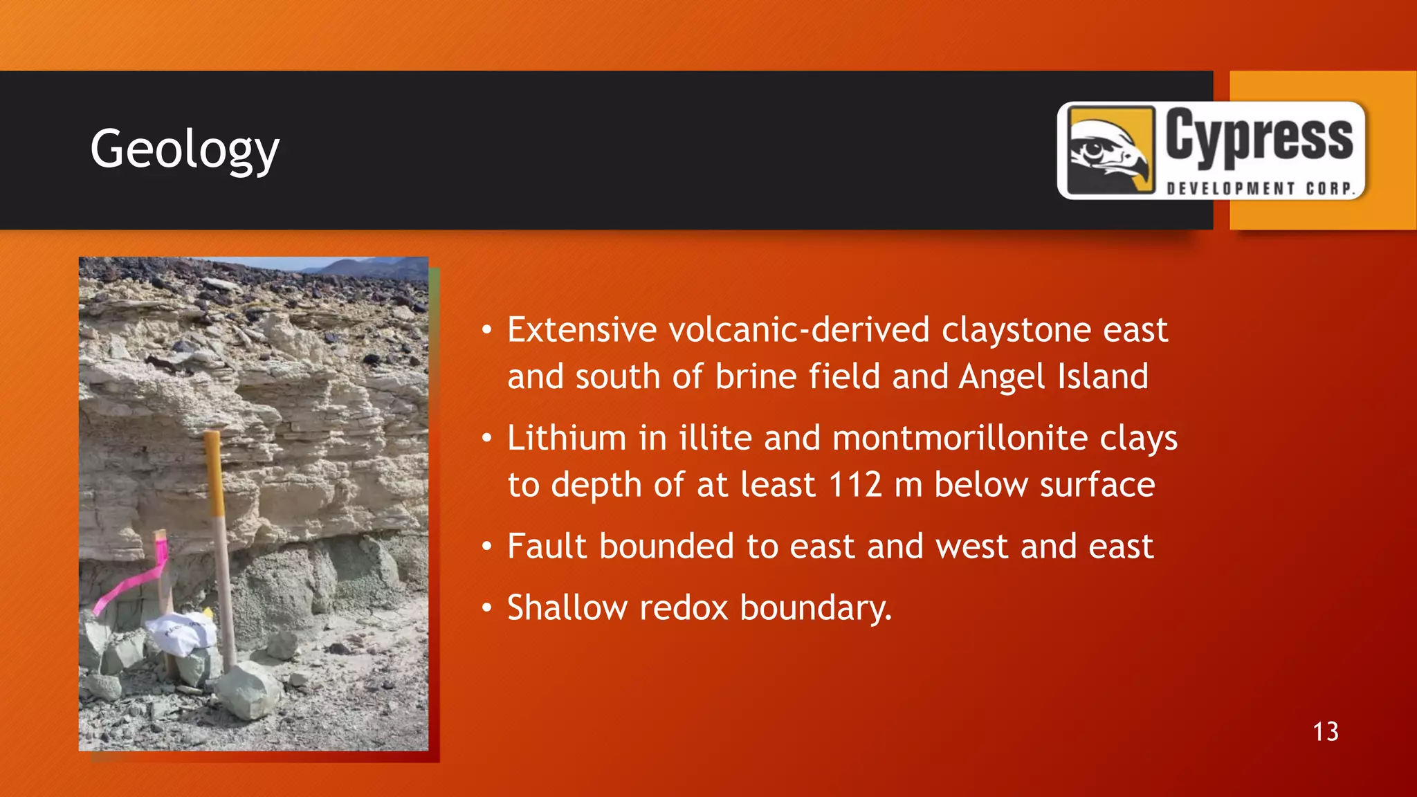 Geology
• Extensive volcanic-derived claystone east
and south of brine field and Angel Island
• Lithium in illite and montmorillonite clays
to depth of at least 112 m below surface
• Fault bounded to east and west and east
• Shallow redox boundary.
13
 