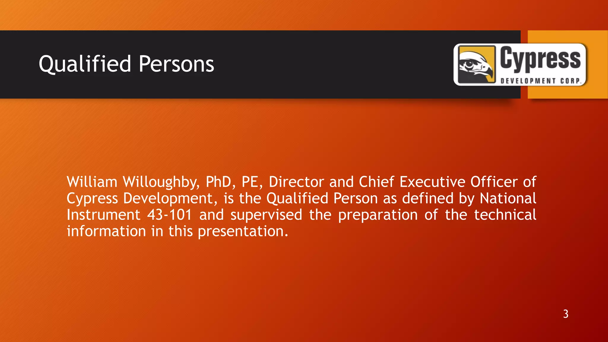 Qualified Persons
William Willoughby, PhD, PE, Director and Chief Executive Officer of
Cypress Development, is the Qualified Person as defined by National
Instrument 43-101 and supervised the preparation of the technical
information in this presentation.
3
 