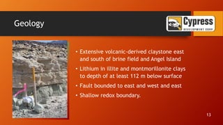 Geology
• Extensive volcanic-derived claystone east
and south of brine field and Angel Island
• Lithium in illite and montmorillonite clays
to depth of at least 112 m below surface
• Fault bounded to east and west and east
• Shallow redox boundary.
13
 
