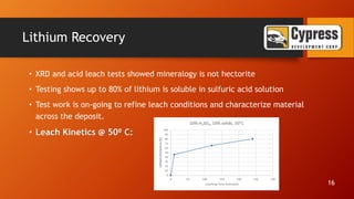 Lithium Recovery
• XRD and acid leach tests showed mineralogy is not hectorite
• Testing shows up to 80% of lithium is soluble in sulfuric acid solution
• Test work is on-going to refine leach conditions and characterize material
across the deposit.
• Leach Kinetics @ 50⁰ C:
16
 