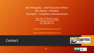 Contact
Bill Willoughby – Chief Executive Officer
Don Huston - President
Don Myers – Corporate Communications
Suite 1610, 777 Dunsmuir Street
Vancouver, BC, V7Y 1K4, CANADA
Tel: (604) 687-3376
Fax: (604) 687-3119
info@cypressdevelopmentcorp.com
www.cypressdevelopmentcorp.com
21
19
 