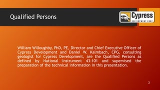 Qualified Persons
William Willoughby, PhD, PE, Director and Chief Executive Officer of
Cypress Development and Daniel W. Kalmbach, CPG, consulting
geologist for Cypress Development, are the Qualified Persons as
defined by National Instrument 43-101 and supervised the
preparation of the technical information in this presentation.
3
 