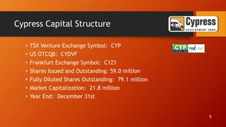 Cypress Capital Structure
• TSX Venture Exchange Symbol: CYP
• US OTCQB: CYDVF
• Frankfurt Exchange Symbol: C1Z1
• Shares Issued and Outstanding: 59.0 million
• Fully Diluted Shares Outstanding: 79.1 million
• Market Capitalization: 21.8 million
• Year End: December 31st
5
 