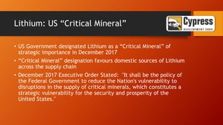 Lithium: US “Critical Mineral”
• US Government designated Lithium as a “Critical Mineral” of
strategic importance in December 2017
• “Critical Mineral” designation favours domestic sources of Lithium
across the supply chain
• December 2017 Executive Order Stated: "It shall be the policy of
the Federal Government to reduce the Nation's vulnerability to
disruptions in the supply of critical minerals, which constitutes a
strategic vulnerability for the security and prosperity of the
United States."
 