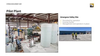13
Pilot Plant
CYPRESS DEVELOPMENT CORP
Amargosa Valley Site
✓ Permitted for operation
✓ Existing facility
✓ Management an...