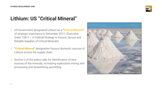 8
Lithium: US “Critical Mineral”
CYPRESS DEVELOPMENT CORP
✓ US Government designated Lithium as a “Critical Mineral”
of st...