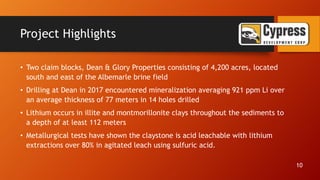 Project Highlights
• Two claim blocks, Dean & Glory Properties consisting of 4,200 acres, located
south and east of the Albemarle brine field
• Drilling at Dean in 2017 encountered mineralization averaging 921 ppm Li over
an average thickness of 77 meters in 14 holes drilled
• Lithium occurs in illite and montmorillonite clays throughout the sediments to
a depth of at least 112 meters
• Metallurgical tests have shown the claystone is acid leachable with lithium
extractions over 80% in agitated leach using sulfuric acid.
10
 
