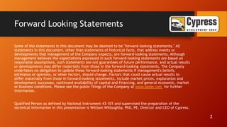 Forward Looking Statements
Some of the statements in this document may be deemed to be "forward-looking statements." All
statements in this document, other than statements of historical facts, that address events or
developments that management of the Company expects, are forward-looking statements. Although
management believes the expectations expressed in such forward-looking statements are based on
reasonable assumptions, such statements are not guarantees of future performance, and actual results
or developments may differ materially from those in the forward-looking statements. The Company
undertakes no obligation to update these forward-looking statements if management's beliefs,
estimates or opinions, or other factors, should change. Factors that could cause actual results to
differ materially from those in forward-looking statements, include market prices, exploration and
development successes, continued availability of capital and financing, and general economic, market
or business conditions. Please see the public filings of the Company at www.sedar.com for further
information.
Qualified Person as defined by National Instrument 43-101 and supervised the preparation of the
technical information in this presentation is William Willoughby, PhD, PE, Director and CEO of Cypress.
2
 