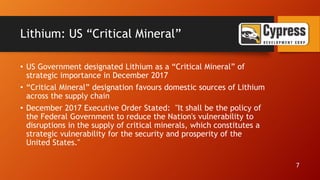 Lithium: US “Critical Mineral”
• US Government designated Lithium as a “Critical Mineral” of
strategic importance in December 2017
• “Critical Mineral” designation favours domestic sources of Lithium
across the supply chain
• December 2017 Executive Order Stated: "It shall be the policy of
the Federal Government to reduce the Nation's vulnerability to
disruptions in the supply of critical minerals, which constitutes a
strategic vulnerability for the security and prosperity of the
United States."
7
 