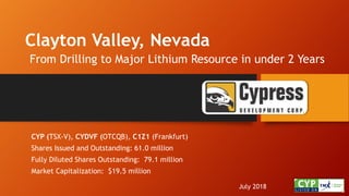 Clayton Valley, Nevada
From Drilling to Major Lithium Resource in under 2 Years
July 2018
CYP (TSX-V), CYDVF (OTCQB), C1Z1 (Frankfurt)
Shares Issued and Outstanding: 61.0 million
Fully Diluted Shares Outstanding: 79.1 million
Market Capitalization: $19.5 million
 