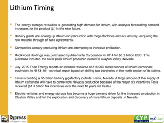 Lithium Timing
 The energy storage revolution is generating high demand for lithium, with analysts forecasting demand
increases for the product (Li) in the near future.
 Battery giants are scaling up lithium-ion production with mega-factories and are actively acquiring the
raw material through off take agreements.
 Companies already producing lithium are attempting to increase production.
 Rockwood Holdings was purchased by Albemarle Corporation in 2014 for $6.2 billion USD. This
purchase included the silver peak lithium producer located in Clayton Valley, Nevada.
 July 2015, Pure Energy reports an inferred resource of 816,000 metric tonnes of lithium carbonate
equivalent in NI 43-101 technical report based on drilling two boreholes in the north section of its claims.
 Tesla is building a $5 billion battery gigafactory outside Reno, Nevada. A large amount of the supply of
lithium carbonate will have to come from Nevada production because of the major tax incentives Tesla
received ($1.3 billion tax incentives over the next 10 years for Tesla).
 Electric vehicles and energy storage has become a huge demand driver for the increased production in
Clayton Valley and for the exploration and discovery of more lithium deposits in Nevada.
 