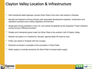 Clayton Valley Location & Infrastructure
 Well maintained state highways connect Silver Peak to the main road network in Nevada.
 Nevada has fostered a thriving industry with associated development expertise, construction and
operations services and a mature regulatory environment.
 Single best mining jurisdiction in the U.S. and ranked 3rd globally by the respected “Fraser Institute’s
annual Survey of Mining Countries”.
 Graded and maintained gravel roads link Silver Peak to the southern half of Clayton Valley.
 Nearest rail system is in Hawthorne, Nevada, approximately 90 miles by road.
 Public use airport in Tonopah with two runways.
 Electrical connection is possible at the sub-station in Silver Peak.
 Water supply is currently served by the Silver Peak municipal water supply.
 