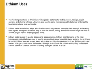 Lithium Uses
 The most important use of lithium is in rechargeable batteries for mobile phones, laptops, digital
cameras and electric vehicles. Lithium is also used in some non-rechargeable batteries for things like
heart pacemakers, toys and clocks.
 Lithium metal is made into alloys with aluminium and magnesium, improving their strength and making
them lighter. A magnesium-lithium alloy is used for armour plating. Aluminium-lithium alloys are used in
aircraft, bicycle frames and high-speed trains.
 Lithium oxide is used in special glasses and glass ceramics. Lithium chloride is one of the most
hygroscopic materials known, and is used in air conditioning and industrial drying systems (as is lithium
bromide). Lithium stearate is used as an all-purpose and high-temperature lubricant. Lithium carbonate
is used in drugs to treat manic depression, although its action on the brain is still not fully understood.
Lithium hydride is used as a means of storing hydrogen for use as a fuel.
 