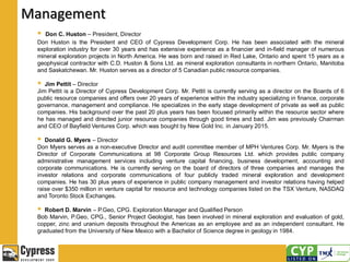 Management
 Don C. Huston – President, Director
Don Huston is the President and CEO of Cypress Development Corp. He has been associated with the mineral
exploration industry for over 30 years and has extensive experience as a financier and in-field manager of numerous
mineral exploration projects in North America. He was born and raised in Red Lake, Ontario and spent 15 years as a
geophysical contractor with C.D. Huston & Sons Ltd. as mineral exploration consultants in northern Ontario, Manitoba
and Saskatchewan. Mr. Huston serves as a director of 5 Canadian public resource companies.
 Jim Pettit – Director
Jim Pettit is a Director of Cypress Development Corp. Mr. Pettit is currently serving as a director on the Boards of 6
public resource companies and offers over 20 years of experience within the industry specializing in finance, corporate
governance, management and compliance. He specializes in the early stage development of private as well as public
companies. His background over the past 20 plus years has been focused primarily within the resource sector where
he has managed and directed junior resource companies through good times and bad. Jim was previously Chairman
and CEO of Bayfield Ventures Corp. which was bought by New Gold Inc. in January 2015.
 Donald G. Myers – Director
Don Myers serves as a non-executive Director and audit committee member of MPH Ventures Corp. Mr. Myers is the
Director of Corporate Communications at 98 Corporate Group Resources Ltd. which provides public company
administrative management services including venture capital financing, business development, accounting and
corporate communications. He is currently serving on the board of directors of three companies and manages the
investor relations and corporate communications of four publicly traded mineral exploration and development
companies. He has 30 plus years of experience in public company management and investor relations having helped
raise over $350 million in venture capital for resource and technology companies listed on the TSX Venture, NASDAQ
and Toronto Stock Exchanges.
 Robert D. Marvin – P.Geo, CPG. Exploration Manager and Qualified Person
Bob Marvin, P.Geo, CPG., Senior Project Geologist, has been involved in mineral exploration and evaluation of gold,
copper, zinc and uranium deposits throughout the Americas as an employee and as an independent consultant. He
graduated from the University of New Mexico with a Bachelor of Science degree in geology in 1984.
 