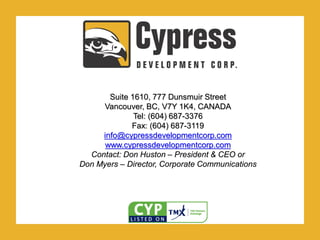 .
Suite 1610, 777 Dunsmuir Street
Vancouver, BC, V7Y 1K4, CANADA
Tel: (604) 687-3376
Fax: (604) 687-3119
info@cypressdevelopmentcorp.com
www.cypressdevelopmentcorp.com
Contact: Don Huston – President & CEO or
Don Myers – Director, Corporate Communications
 