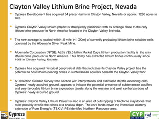 Clayton Valley Lithium Brine Project, Nevada
 Cypress Development has acquired 64 placer claims in Clayton Valley, Nevada or approx. 1280 acres in
size.
 Cypress Clayton Valley lithium project is strategically positioned with its acreage close to the only
lithium brine producer in North America located in the Clayton Valley, Nevada.
 The new acreage is located within .5 mile (<1000m) of currently producing lithium brine solution wells
operated by the Albemarle Silver Peak Mine.
 Albemarle Corporation (NYSE: ALB) ($5.6 billion Market Cap), lithium production facility is the only
lithium brine producer in North America. This facility has extracted lithium brines continuously since
1966 in Clayton Valley, Nevada.
 Cypress has acquired historical geophysical data that indicates its Clayton Valley project has the
potential to host lithium-bearing brines in subterranean aquifers beneath the Clayton Valley floor.
 A Reflection Seismic Survey time section with interpretation and estimated depths extending onto
Cypress’ newly acquired ground, appears to indicate the potential presence of subterranean aquifers
and very favorable lithium brine exploration targets along the western and west central portions of
Cypress’ newly acquired ground.
 Cypress’ Clayton Valley Lithium Project is also in an area of outcropping of hectorite claystones that
quite possibly overlie the brines at a shallow depth. The core lands cover the immediate easterly
extension of Pure Energy’s (TSX-V: PE) identified Northern Resource area.
 