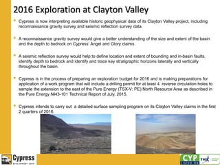 2016 Exploration at Clayton Valley
 Cypress is now interpreting available historic geophysical data of its Clayton Valley project, including
reconnaissance gravity survey and seismic reflection survey data.
 A reconnaissance gravity survey would give a better understanding of the size and extent of the basin
and the depth to bedrock on Cypress’ Angel and Glory claims.
 A seismic reflection survey would help to define location and extent of bounding and in-basin faults,
identify depth to bedrock and identify and trace key stratigraphic horizons laterally and vertically
throughout the basin.
 Cypress is in the process of preparing an exploration budget for 2016 and is making preparations for
application of a work program that will include a drilling permit for at least 4 reverse circulation holes to
sample the extension to the east of the Pure Energy (TSX-V: PE) North Resource Area as described in
the Pure Energy NI43-101 Technical Report of July, 2015.
 Cypress intends to carry out a detailed surface sampling program on its Clayton Valley claims in the first
2 quarters of 2016.
 