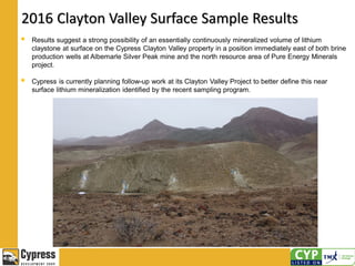 2016 Clayton Valley Surface Sample Results
 Results suggest a strong possibility of an essentially continuously mineralized volume of lithium
claystone at surface on the Cypress Clayton Valley property in a position immediately east of both brine
production wells at Albemarle Silver Peak mine and the north resource area of Pure Energy Minerals
project.
 Cypress is currently planning follow-up work at its Clayton Valley Project to better define this near
surface lithium mineralization identified by the recent sampling program.
 