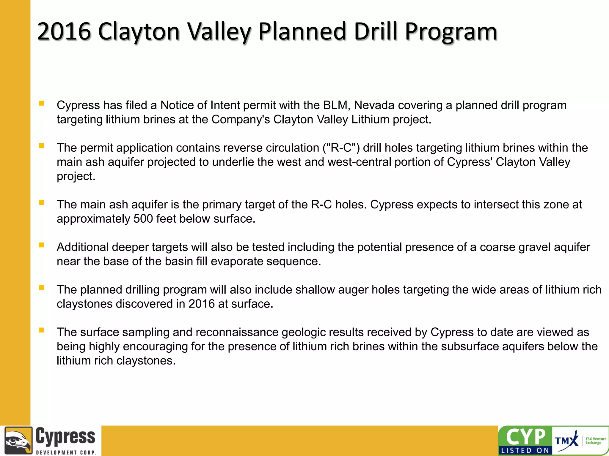 2016 Clayton Valley Planned Drill Program
 Cypress has filed a Notice of Intent permit with the BLM, Nevada covering a planned drill program
targeting lithium brines at the Company's Clayton Valley Lithium project.
 The permit application contains reverse circulation ("R-C") drill holes targeting lithium brines within the
main ash aquifer projected to underlie the west and west-central portion of Cypress' Clayton Valley
project.
 The main ash aquifer is the primary target of the R-C holes. Cypress expects to intersect this zone at
approximately 500 feet below surface.
 Additional deeper targets will also be tested including the potential presence of a coarse gravel aquifer
near the base of the basin fill evaporate sequence.
 The planned drilling program will also include shallow auger holes targeting the wide areas of lithium rich
claystones discovered in 2016 at surface.
 The surface sampling and reconnaissance geologic results received by Cypress to date are viewed as
being highly encouraging for the presence of lithium rich brines within the subsurface aquifers below the
lithium rich claystones.
 