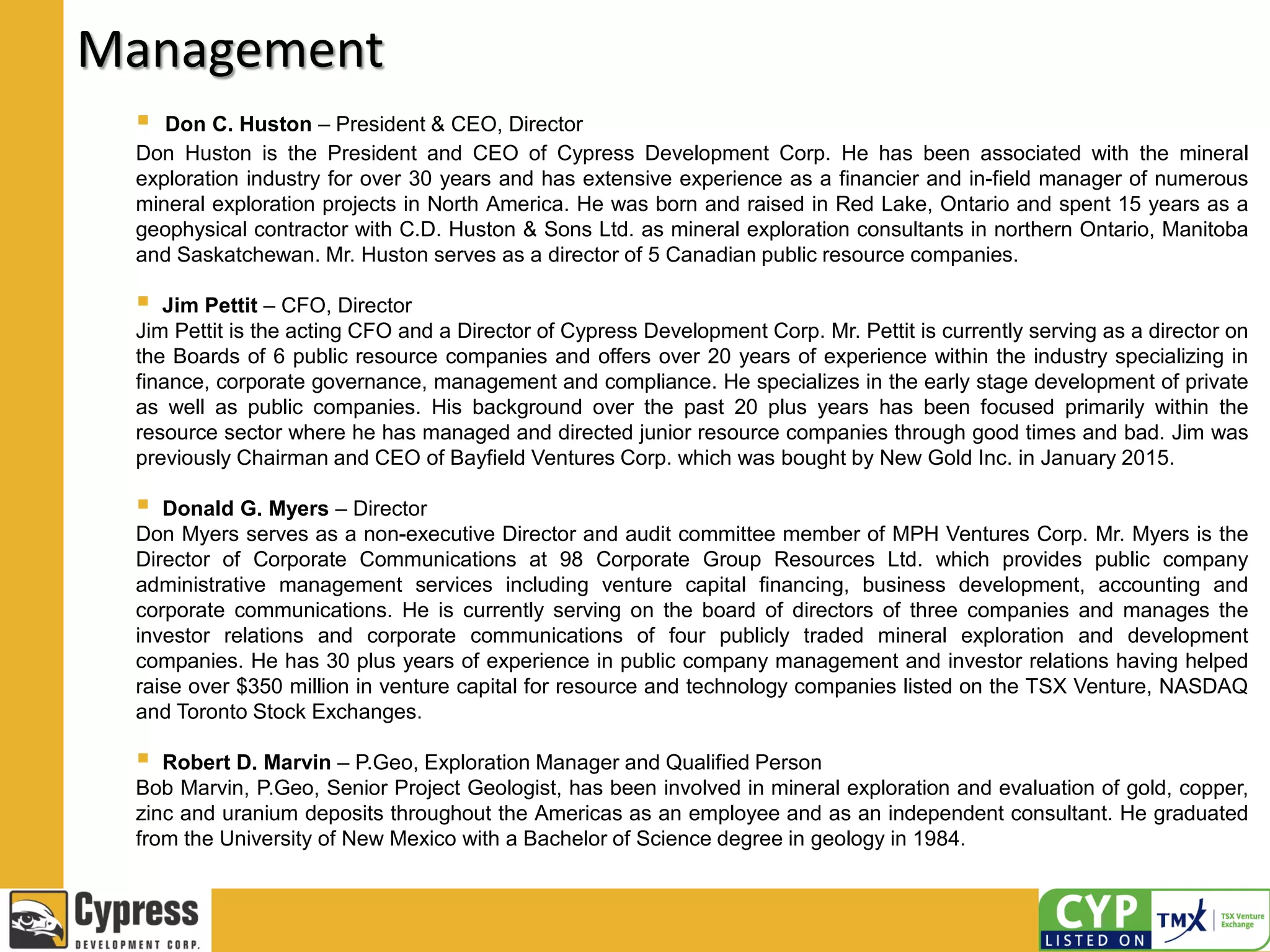 Management
 Don C. Huston – President & CEO, Director
Don Huston is the President and CEO of Cypress Development Corp. He has been associated with the mineral
exploration industry for over 30 years and has extensive experience as a financier and in-field manager of numerous
mineral exploration projects in North America. He was born and raised in Red Lake, Ontario and spent 15 years as a
geophysical contractor with C.D. Huston & Sons Ltd. as mineral exploration consultants in northern Ontario, Manitoba
and Saskatchewan. Mr. Huston serves as a director of 5 Canadian public resource companies.
 Jim Pettit – CFO, Director
Jim Pettit is the acting CFO and a Director of Cypress Development Corp. Mr. Pettit is currently serving as a director on
the Boards of 6 public resource companies and offers over 20 years of experience within the industry specializing in
finance, corporate governance, management and compliance. He specializes in the early stage development of private
as well as public companies. His background over the past 20 plus years has been focused primarily within the
resource sector where he has managed and directed junior resource companies through good times and bad. Jim was
previously Chairman and CEO of Bayfield Ventures Corp. which was bought by New Gold Inc. in January 2015.
 Donald G. Myers – Director
Don Myers serves as a non-executive Director and audit committee member of MPH Ventures Corp. Mr. Myers is the
Director of Corporate Communications at 98 Corporate Group Resources Ltd. which provides public company
administrative management services including venture capital financing, business development, accounting and
corporate communications. He is currently serving on the board of directors of three companies and manages the
investor relations and corporate communications of four publicly traded mineral exploration and development
companies. He has 30 plus years of experience in public company management and investor relations having helped
raise over $350 million in venture capital for resource and technology companies listed on the TSX Venture, NASDAQ
and Toronto Stock Exchanges.
 Robert D. Marvin – P.Geo, Exploration Manager and Qualified Person
Bob Marvin, P.Geo, Senior Project Geologist, has been involved in mineral exploration and evaluation of gold, copper,
zinc and uranium deposits throughout the Americas as an employee and as an independent consultant. He graduated
from the University of New Mexico with a Bachelor of Science degree in geology in 1984.
 