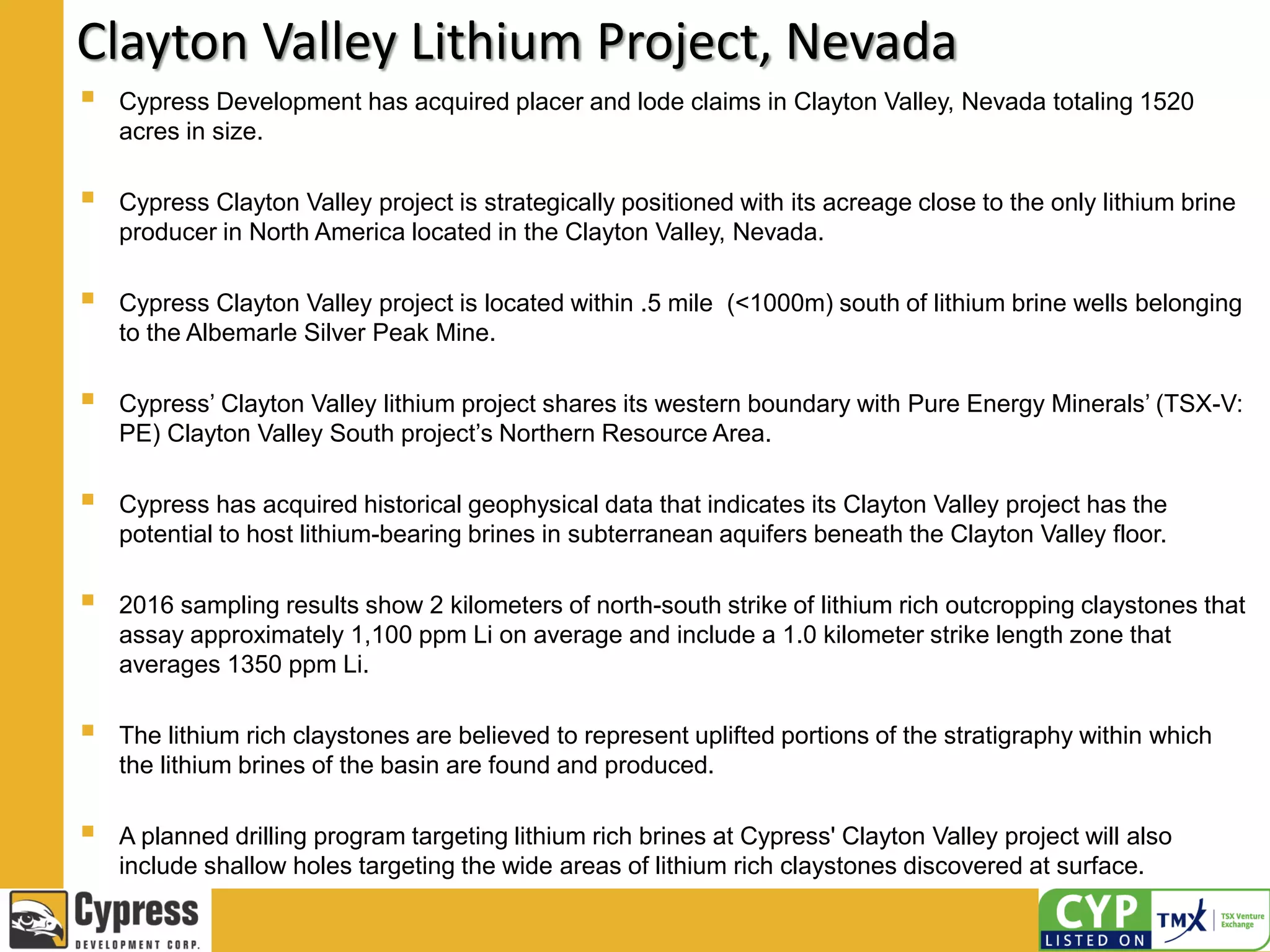 Clayton Valley Lithium Project, Nevada
 Cypress Development has acquired placer and lode claims in Clayton Valley, Nevada totaling 1520
acres in size.
 Cypress Clayton Valley project is strategically positioned with its acreage close to the only lithium brine
producer in North America located in the Clayton Valley, Nevada.
 Cypress Clayton Valley project is located within .5 mile (<1000m) south of lithium brine wells belonging
to the Albemarle Silver Peak Mine.
 Cypress’ Clayton Valley lithium project shares its western boundary with Pure Energy Minerals’ (TSX-V:
PE) Clayton Valley South project’s Northern Resource Area.
 Cypress has acquired historical geophysical data that indicates its Clayton Valley project has the
potential to host lithium-bearing brines in subterranean aquifers beneath the Clayton Valley floor.
 2016 sampling results show 2 kilometers of north-south strike of lithium rich outcropping claystones that
assay approximately 1,100 ppm Li on average and include a 1.0 kilometer strike length zone that
averages 1350 ppm Li.
 The lithium rich claystones are believed to represent uplifted portions of the stratigraphy within which
the lithium brines of the basin are found and produced.
 A planned drilling program targeting lithium rich brines at Cypress' Clayton Valley project will also
include shallow holes targeting the wide areas of lithium rich claystones discovered at surface.
 