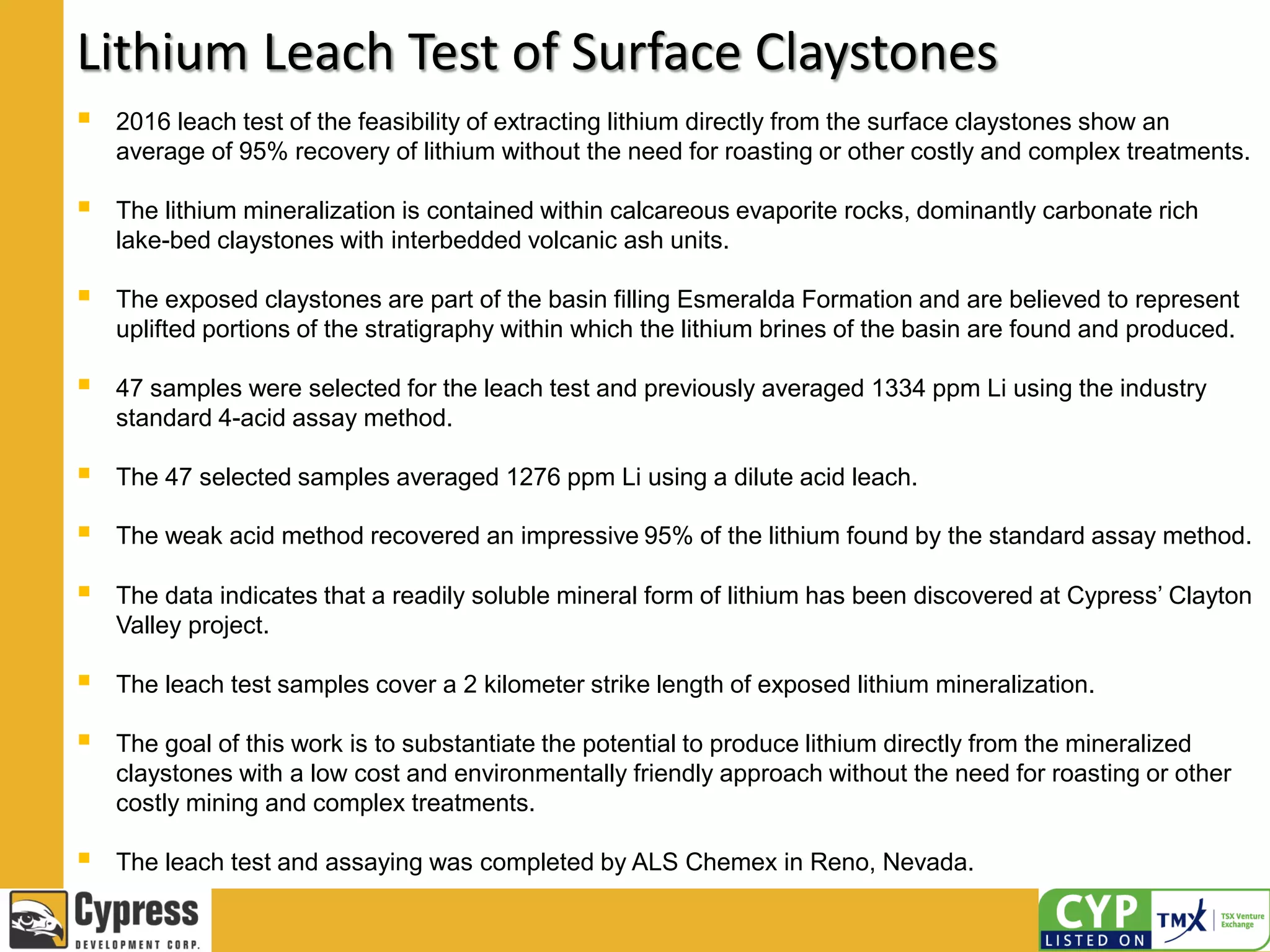 Lithium Leach Test of Surface Claystones
 2016 leach test of the feasibility of extracting lithium directly from the surface claystones show an
average of 95% recovery of lithium without the need for roasting or other costly and complex treatments.
 The lithium mineralization is contained within calcareous evaporite rocks, dominantly carbonate rich
lake-bed claystones with interbedded volcanic ash units.
 The exposed claystones are part of the basin filling Esmeralda Formation and are believed to represent
uplifted portions of the stratigraphy within which the lithium brines of the basin are found and produced.
 47 samples were selected for the leach test and previously averaged 1334 ppm Li using the industry
standard 4-acid assay method.
 The 47 selected samples averaged 1276 ppm Li using a dilute acid leach.
 The weak acid method recovered an impressive 95% of the lithium found by the standard assay method.
 The data indicates that a readily soluble mineral form of lithium has been discovered at Cypress’ Clayton
Valley project.
 The leach test samples cover a 2 kilometer strike length of exposed lithium mineralization.
 The goal of this work is to substantiate the potential to produce lithium directly from the mineralized
claystones with a low cost and environmentally friendly approach without the need for roasting or other
costly mining and complex treatments.
 The leach test and assaying was completed by ALS Chemex in Reno, Nevada.
 