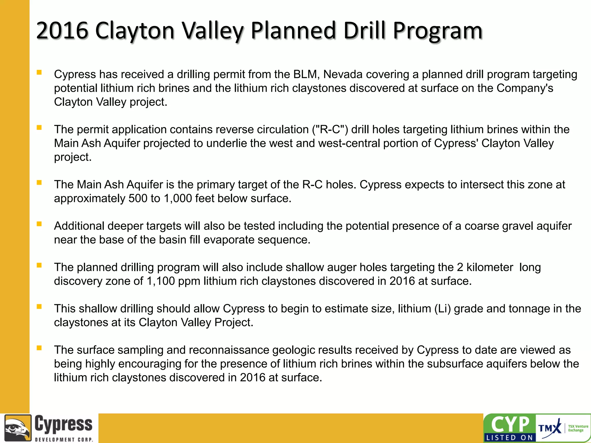 2016 Clayton Valley Planned Drill Program
 Cypress has received a drilling permit from the BLM, Nevada covering a planned drill program targeting
potential lithium rich brines and the lithium rich claystones discovered at surface on the Company's
Clayton Valley project.
 The permit application contains reverse circulation ("R-C") drill holes targeting lithium brines within the
Main Ash Aquifer projected to underlie the west and west-central portion of Cypress' Clayton Valley
project.
 The Main Ash Aquifer is the primary target of the R-C holes. Cypress expects to intersect this zone at
approximately 500 to 1,000 feet below surface.
 Additional deeper targets will also be tested including the potential presence of a coarse gravel aquifer
near the base of the basin fill evaporate sequence.
 The planned drilling program will also include shallow auger holes targeting the 2 kilometer long
discovery zone of 1,100 ppm lithium rich claystones discovered in 2016 at surface.
 This shallow drilling should allow Cypress to begin to estimate size, lithium (Li) grade and tonnage in the
claystones at its Clayton Valley Project.
 The surface sampling and reconnaissance geologic results received by Cypress to date are viewed as
being highly encouraging for the presence of lithium rich brines within the subsurface aquifers below the
lithium rich claystones discovered in 2016 at surface.
 