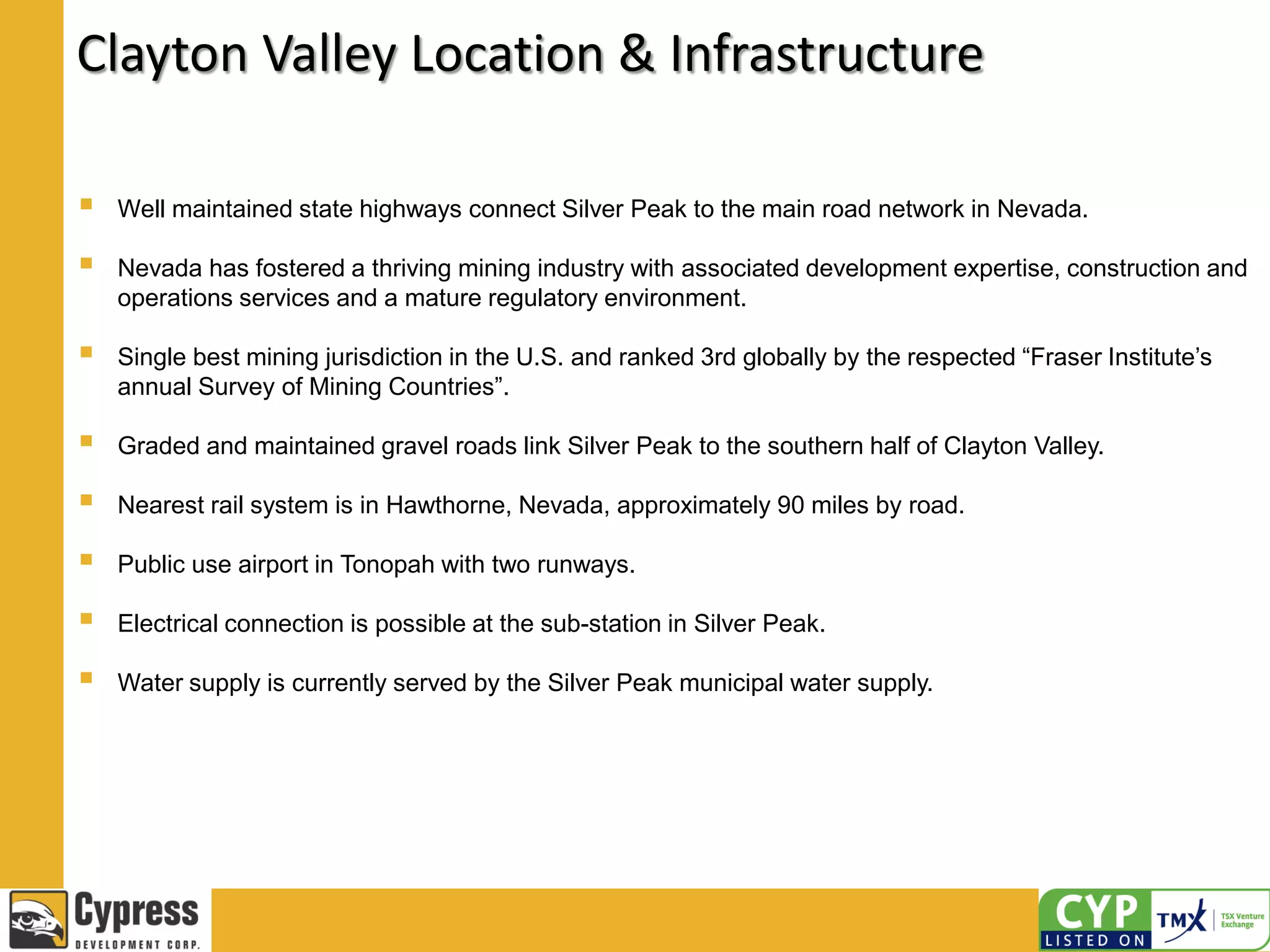 Clayton Valley Location & Infrastructure
 Well maintained state highways connect Silver Peak to the main road network in Nevada.
 Nevada has fostered a thriving mining industry with associated development expertise, construction and
operations services and a mature regulatory environment.
 Single best mining jurisdiction in the U.S. and ranked 3rd globally by the respected “Fraser Institute’s
annual Survey of Mining Countries”.
 Graded and maintained gravel roads link Silver Peak to the southern half of Clayton Valley.
 Nearest rail system is in Hawthorne, Nevada, approximately 90 miles by road.
 Public use airport in Tonopah with two runways.
 Electrical connection is possible at the sub-station in Silver Peak.
 Water supply is currently served by the Silver Peak municipal water supply.
 