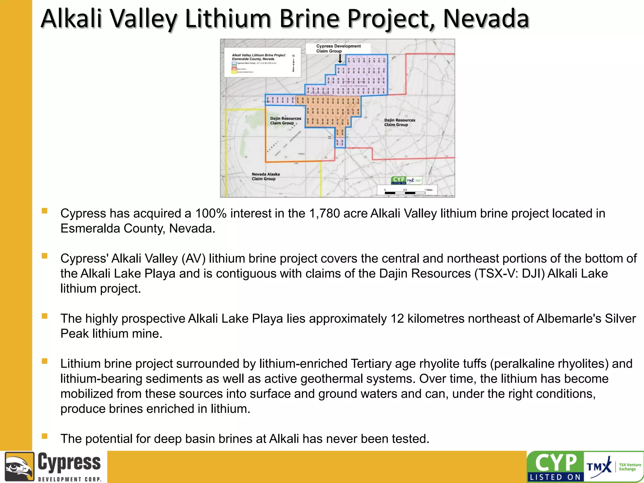 Alkali Valley Lithium Brine Project, Nevada
 Cypress has acquired a 100% interest in the 1,780 acre Alkali Valley lithium brine project located in
Esmeralda County, Nevada.
 Cypress' Alkali Valley (AV) lithium brine project covers the central and northeast portions of the bottom of
the Alkali Lake Playa and is contiguous with claims of the Dajin Resources (TSX-V: DJI) Alkali Lake
lithium project.
 The highly prospective Alkali Lake Playa lies approximately 12 kilometres northeast of Albemarle's Silver
Peak lithium mine.
 Lithium brine project surrounded by lithium-enriched Tertiary age rhyolite tuffs (peralkaline rhyolites) and
lithium-bearing sediments as well as active geothermal systems. Over time, the lithium has become
mobilized from these sources into surface and ground waters and can, under the right conditions,
produce brines enriched in lithium.
 The potential for deep basin brines at Alkali has never been tested.
 